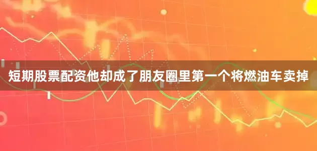 短期股票配资他却成了朋友圈里第一个将燃油车卖掉