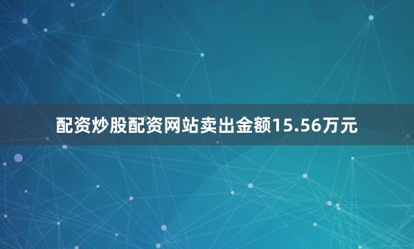 配资炒股配资网站卖出金额15.56万元