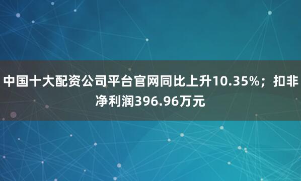 中国十大配资公司平台官网同比上升10.35%；扣非净利润396.96万元