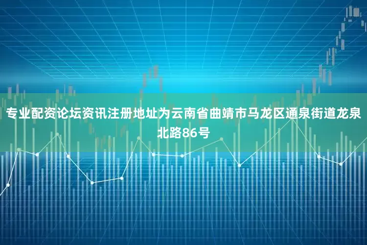 专业配资论坛资讯注册地址为云南省曲靖市马龙区通泉街道龙泉北路86号
