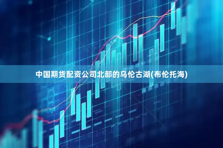 中国期货配资公司北部的乌伦古湖(布伦托海)