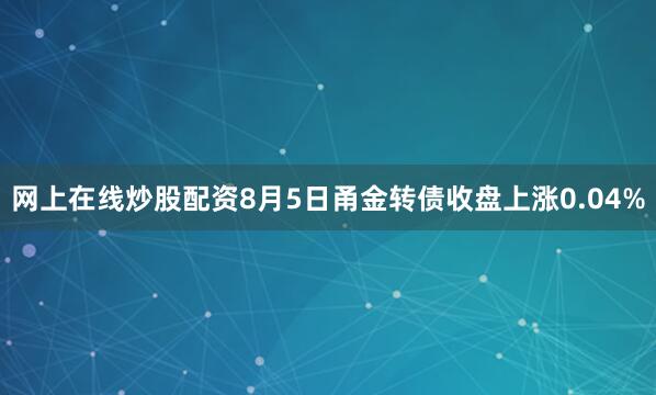 网上在线炒股配资8月5日甬金转债收盘上涨0.04%