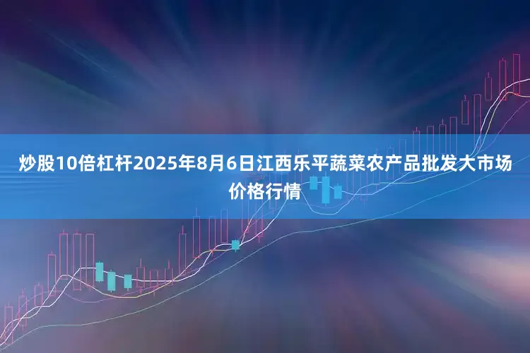 炒股10倍杠杆2025年8月6日江西乐平蔬菜农产品批发大市场价格行情