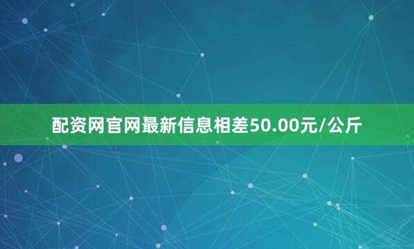配资网官网最新信息相差50.00元/公斤