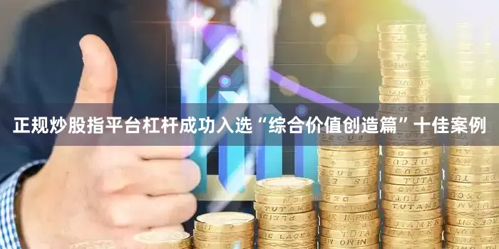 正规炒股指平台杠杆成功入选“综合价值创造篇”十佳案例