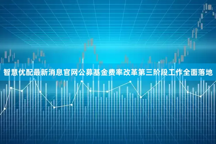 智慧优配最新消息官网公募基金费率改革第三阶段工作全面落地