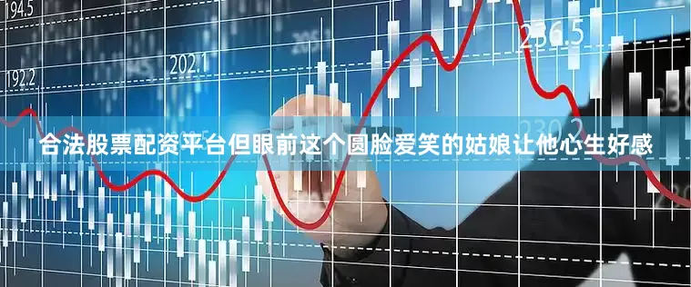 合法股票配资平台但眼前这个圆脸爱笑的姑娘让他心生好感
