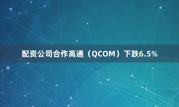 配资公司合作高通（QCOM）下跌6.5%